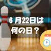 ６月22日は何の日？ボウリングの日｜その他記念日・誕生日まとめ