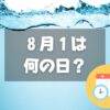 ８月１日は何の日？水の日｜その他記念日・誕生日まとめ