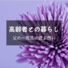 父の一周忌・１年経っても悲しみは癒えず忘れられないけど少しずつ……