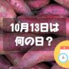 10月13日は何の日？サツマイモの日｜その他記念日・誕生日まとめ