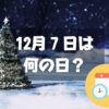 12月７日は何の日？クリスマスツリーの日｜その他記念日・誕生日まとめ